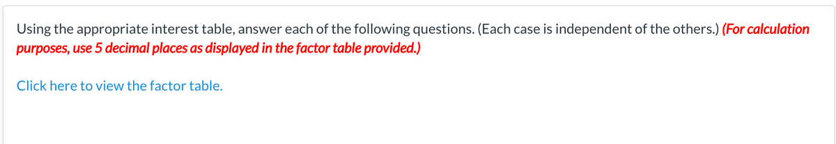 Using the appropriate interest table, answer each of the following questions. (Each case is independent of the others.) (For calculation
purposes, use 5 decimal places as displayed in the factor table provided.)
Click here to view the factor table.
