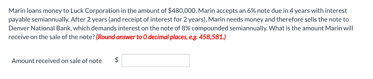 Marin loans money to Luck Corporation in the amount of $480,000. Marin accepts an 6% note due in 4 years with interest
payable semiannually. After 2 years (and receipt of interest for 2 years), Marin needs money and therefore sells the note to
Denver National Bank, which demands interest on the note of 8% compounded semiannually. What is the amount Marin will
receive on the sale of the note? (Round answer to O decimal places, e.g. 458,581.)
Amount received on sale of note
$
