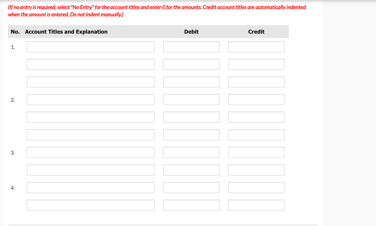 (If no entry is required, select "No Entry" for the account titles and enter O for the amounts. Credit account titles are automatically indented
when the amount is entered. Do not indent manually.)
No. Account Titles and Explanation
Debit
Credit
1.
3.
4.
2.
