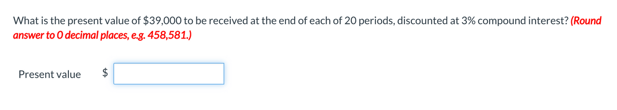 What is the present value of $39,000 to be received at the end of each of 20 periods, discounted at 3% compound interest? (Round
answer to O decimal places, e.g. 458,581.)
Present value
