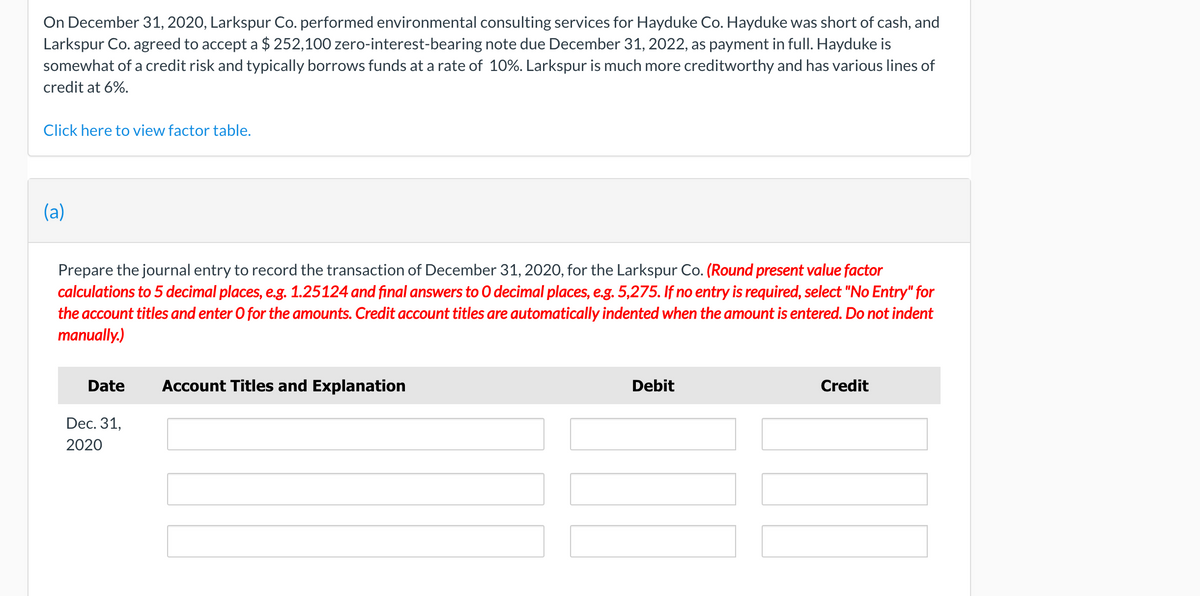 On December 31, 2020, Larkspur Co. performed environmental consulting services for Hayduke Co. Hayduke was short of cash, and
Larkspur Co. agreed to accept a $ 252,100 zero-interest-bearing note due December 31, 2022, as payment in full. Hayduke is
somewhat of a credit risk and typically borrows funds at a rate of 10%. Larkspur is much more creditworthy and has various lines of
credit at 6%.
Click here to view factor table.
(a)
Prepare the journal entry to record the transaction of December 31, 2020, for the Larkspur Co. (Round present value factor
calculations to 5 decimal places, e.g. 1.25124 and final answers to 0 decimal places, e.g. 5,275. If no entry is required, select "No Entry" for
the account titles and enter O for the amounts. Credit account titles are automatically indented when the amount is entered. Do not indent
manually.)
Date
Account Titles and Explanation
Debit
Credit
Dec. 31,
2020
