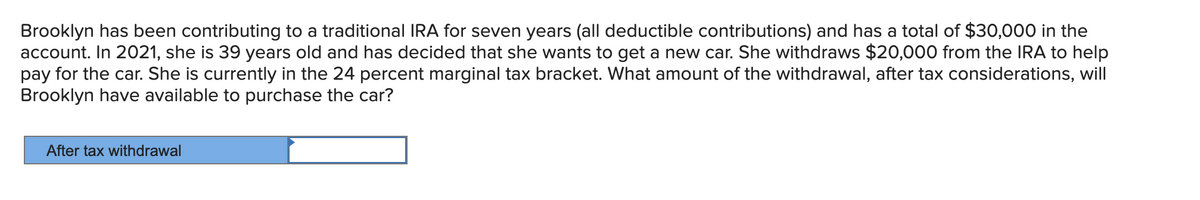 Brooklyn has been contributing to a traditional IRA for seven years (all deductible contributions) and has a total of $30,000 in the
account. In 2021, she is 39 years old and has decided that she wants to get a new car. She withdraws $20,000 from the IRA to help
pay for the car. She is currently in the 24 percent marginal tax bracket. What amount of the withdrawal, after tax considerations, will
Brooklyn have available to purchase the car?
After tax withdrawal
