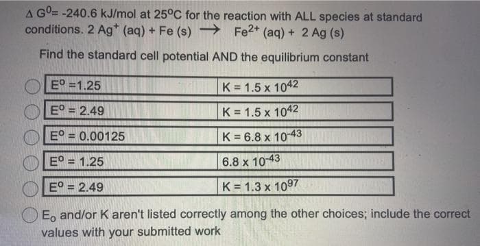 A GO= -240.6 kJ/mol at 25°C for the reaction with ALL species at standard
conditions. 2 Ag* (aq) + Fe (s) → Fe2* (aq) + 2 Ag (s)
Find the standard cell potential AND the equilibrium constant
E° =1.25
K = 1.5 x 1042
E° = 2.49
K = 1.5 x 1042
E° = 0.00125
K = 6.8 x 10-43
E° = 1.25
6.8 x 10-43
E° = 2.49
K = 1.3 x 1097
E, and/or K aren't listed correctly among the other choices; include the correct
values with your submitted work
