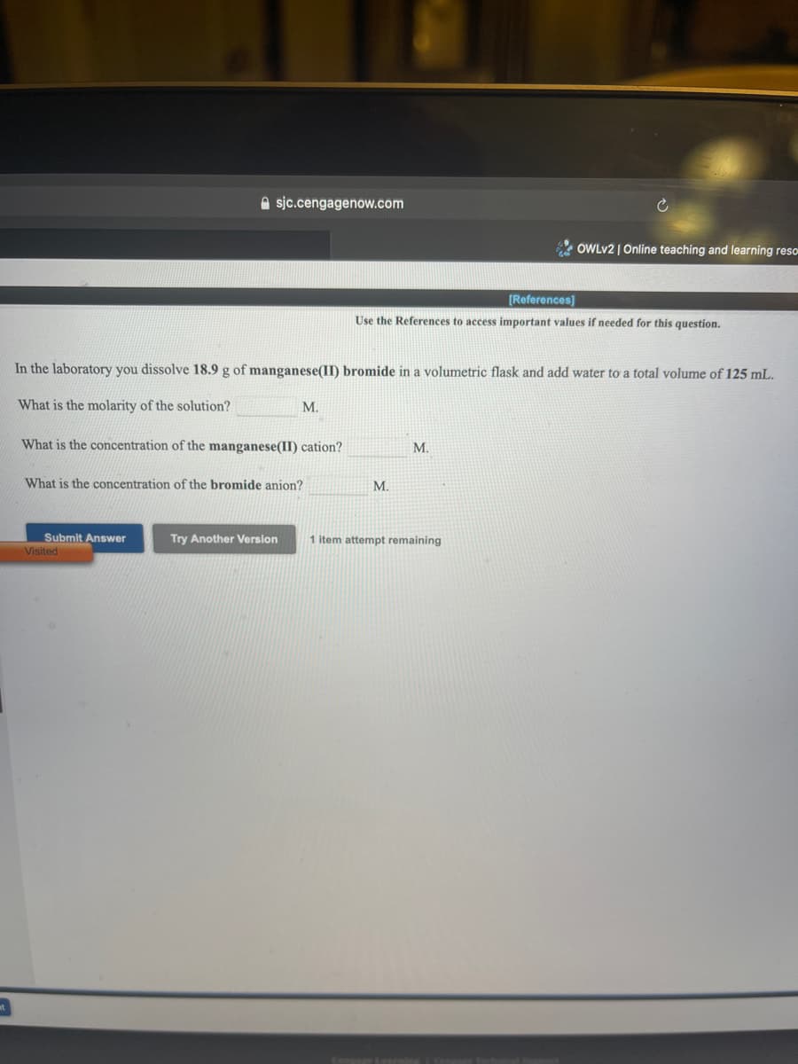 A sjc.cengagenow.com
OWLV2 | Online teaching and learning reso
[References)
Use the References to access important values if needed for this question.
In the laboratory you dissolve 18.9 g of manganese(II) bromide in a volumetric flask and add water to a total volume of 125 mL.
What is the molarity of the solution?
M.
What is the concentration of the manganese(II) cation?
M.
What is the concentration of the bromide anion?
M.
Submit Answer
Visited
Try Another Version
1 item attempt remaining
