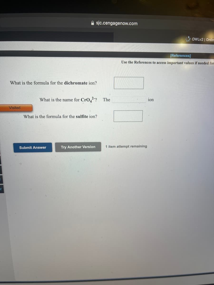 A sjc.cengagenow.com
OWLV2 | Onlin
[References]
Use the References to access important values if needed for
What is the formula for the dichromate ion?
What is the name for CrO,2? The
ion
Visited
What is the formula for the sulfite ion?
Submit Answer
Try Another Version
1 item attempt remaining
