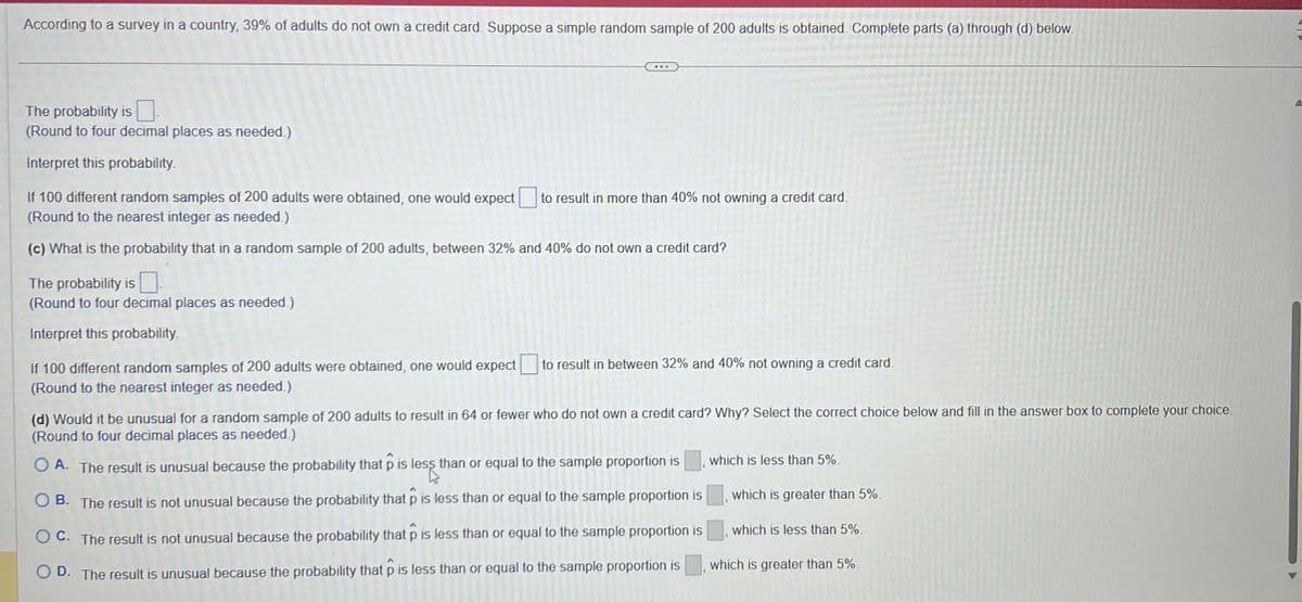 According to a survey in a country, 39% of adults do not own a credit card. Suppose a simple random sample of 200 adults is obtained. Complete parts (a) through (d) below.
ww.
The probability is
(Round to four decimal places as needed.)
Interpret this probability.
If 100 different random samples of 200 adults were obtained, one would expect to result in more than 40% not owning a credit card.
(Round to the nearest integer as needed.)
(c) What is the probability that in a random sample of 200 adults, between 32% and 40% do not own a credit card?
The probability is
(Round to four decimal places as needed.)
Interpret this probability.
If 100 different random samples of 200 adults were obtained, one would expect to result in between 32% and 40% not owning a credit card.
(Round to the nearest integer as needed.)
(d) Would it be unusual for a random sample of 200 adults to result in 64 or fewer who do not own a credit card? Why? Select the correct choice below and fill in the answer box to complete your choice.
(Round to four decimal places as needed.)
OA. The result is unusual because the probability that p is less than or equal to the sample proportion is
OB. The result is not unusual because the probability that p is less than or equal to the sample proportion is
OC. The result is not unusual because the probability that p is less than or equal to the sample proportion is
OD. The result is unusual because the probability that p is less than or equal to the sample proportion is
which is less than 5%.
which is greater than 5%.
which is less than 5%.
which is greater than 5%.