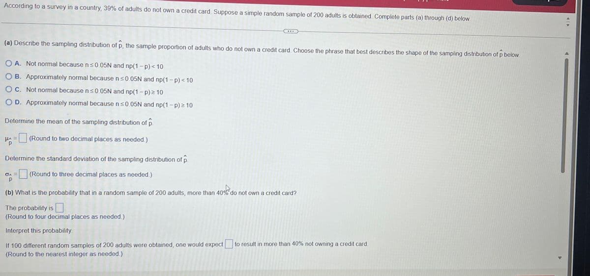 According to a survey in a country, 39% of adults do not own a credit card. Suppose a simple random sample of 200 adults is obtained. Complete parts (a) through (d) below.
(a) Describe the sampling distribution of p, the sample proportion of adults who do not own a credit card. Choose the phrase that best describes the shape of the sampling distribution of p below.
OA. Not normal because n ≤0.05N and np(1-p) < 10
O B. Approximately normal because n ≤0.05N and np(1-p) < 10
OC. Not normal because n≤0.05N and np(1-p) ≥ 10
O D. Approximately normal because n ≤0.05N and np(1-p) ≥10
Determine the mean of the sampling distribution of p.
HA= (Round to two decimal places as needed.)
Determine the standard deviation of the sampling distribution of p.
(Round to three decimal places as needed.)
σA =
P
www
..A
(b) What is the probability that in a random sample of 200 adults, more than 40% do not own a credit card?
The probability is
(Round to four decimal places as needed.)
Interpret this probability.
If 100 different random samples of 200 adults were obtained, one would expect to result in more than 40% not owning a credit card.
(Round to the nearest integer as needed.)