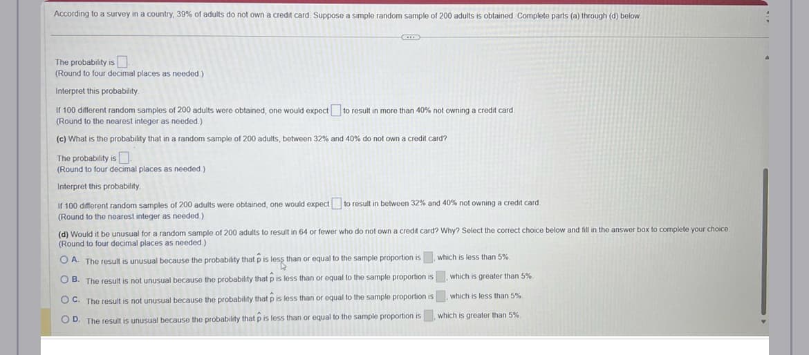 According to a survey in a country, 39% of adults do not own a credit card. Suppose a simple random sample of 200 adults is obtained. Complete parts (a) through (d) below.
The probability is
(Round to four decimal places as needed.)
Interpret this probability.
If 100 different random samples of 200 adults were obtained, one would expect to result in more than 40% not owning a credit card.
(Round to the nearest integer as needed.)
(c) What is the probability that in a random sample of 200 adults, between 32% and 40% do not own a credit card?
The probability is
(Round to four decimal places as needed.)
Interpret this probability.
If 100 different random samples of 200 adults were obtained, one would expect to result in between 32% and 40% not owning a credit card.
(Round to the nearest integer as needed.).
(d) Would it be unusual for a random sample of 200 adults to result in 64 or fewer who do not own a credit card? Why? Select the correct choice below and fill in the answer box to complete your choice.
(Round to four decimal places as needed.)
OA. The result is unusual because the probability that p is less than or equal to the sample proportion is, which is less than 5%.
which is greater than 5%.
OB. The result is not unusual because the probability that p is less than or equal to the sample proportion is
OC. The result is not unusual because the probability that p is less than or equal to the sample proportion is, which is less than 5%.
OD. The result is unusual because the probability that p is less than or equal to the sample proportion is, which is greater than 5%.