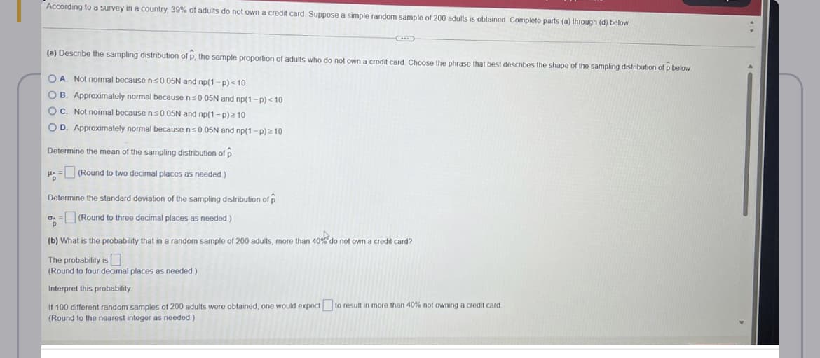 According to a survey in a country, 39% of adults do not own a credit card Suppose a simple random sample of 200 adults is obtained Complete parts (a) through (d) below.
(a) Describe the sampling distribution of p, the sample proportion of adults who do not own a credit card. Choose the phrase that best describes the shape of the sampling distribution of p below
OA. Not normal because n≤0.05N and np(1-p) < 10
OB. Approximately normal because n ≤0.05N and np(1-p) <10
OC. Not normal because n≤0.05N and np(1-p) ≥ 10
O D. Approximately normal because n ≤0.05N and np(1-p) > 10
Determine the mean of the sampling distribution of p
(Round to two decimal places as needed.).
Pp
Determine the standard deviation of the sampling distribution of p
GA= (Round to three decimal places as needed.)
P
(b) What is the probability that in a random sample of 200 adults, more than 40% do not own a credit card?
The probability is
(Round to four decimal places as needed.)
Interpret this probability.
If 100 different random samples of 200 adults were obtained, one would expect to result in more than 40% not owning a credit card.
(Round to the nearest integer as needed.)