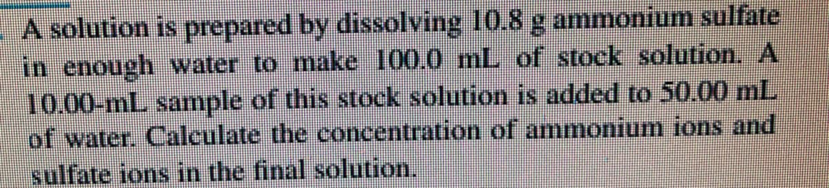 A solution is prepared by dissolving 10.8 g ammonium sulfate
in enough water to make 100.0 mL of stock solution. A
10.00-mL sample of this stock solution is added to 50.00 mL
of water. Calculate the concentration of ammonium ions and
sulfate ions in the final solution.
