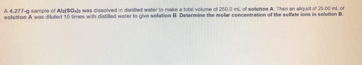 A 4.277-g sample of Al2(SO4)a was dissolved in distilled water to make a total volume of 250.0 mL of solution A. Then an aliquot of 25.00 mL of
solution A was diluted 10 times with distilled water to give solution B. Determine the molar concentration of the sulfate ions in solution B.
