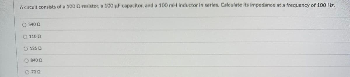 A circuit consists of a 100 Q resistor, a 100 µF capacitor, and a 100 mH inductor in series. Calculate its impedance at a frequency of 100 Hz.
540 Q
O 110 Q
135 Q
840 Q
73 Q