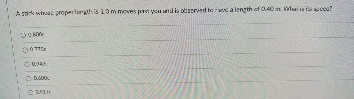 A stick whose proper length is 1.0 m moves past you and is observed to have a length of 0.40 m. What is its speed?
O 0.800c
O 0.775c
0.943c
0.600c
O 0.917c