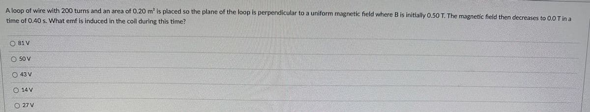 A loop of wire with 200 turns and an area of 0.20 m² is placed so the plane of the loop is perpendicular to a uniform magnetic field where B is initially 0.50 T. The magnetic field then decreases to 0.0 T in a
time of 0.40 s. What emf is induced in the coil during this time?
81 V
50 V
43 V
14 V
27 V