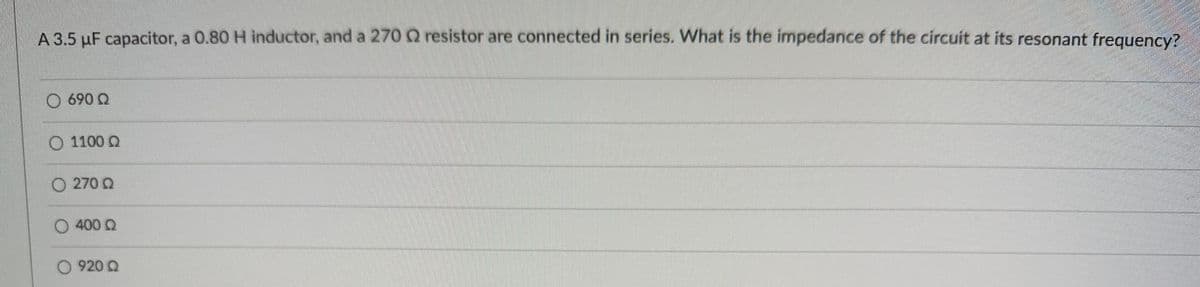 A 3.5 μF capacitor, a 0.80 H inductor, and a 270 2 resistor are connected in series. What is the impedance of the circuit at its resonant frequency?
690 Q
1100 Q
270 Q
400 Q
920 Q