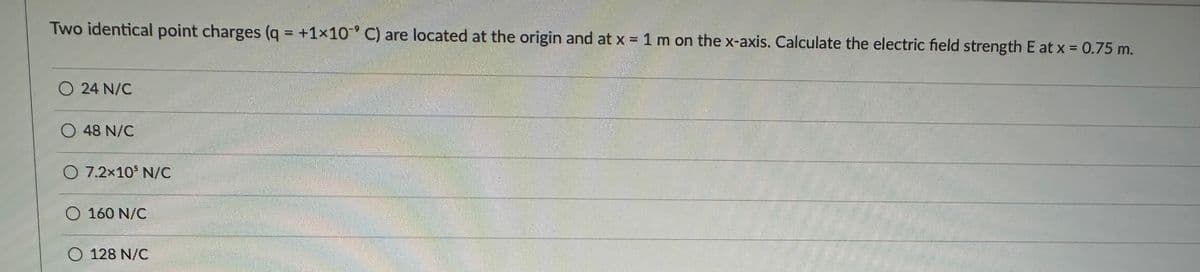 Two identical point charges (q = +1x10° C) are located at the origin and at x = 1 m on the x-axis. Calculate the electric field strength E at x = 0.75 m.
24 N/C
O 48 N/C
O 7.2×10 N/C
O 160 N/C
O 128 N/C