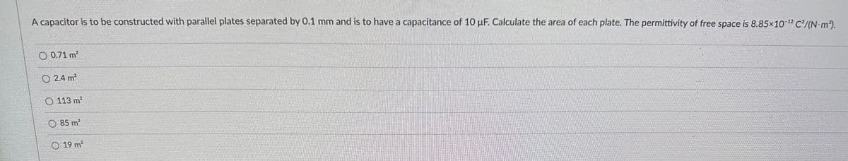 A capacitor is to be constructed with parallel plates separated by 0.1 mm and is to have a capacitance of 10 uF. Calculate the area of each plate. The permittivity of free space is 8.85x10-¹2 C2/(N·m²).
0.71 m²
24 m²
113 m²
85 m²
19 m²