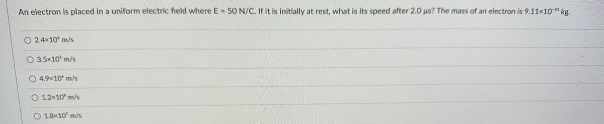 An electron is placed in a uniform electric field where E = 50 N/C. If it is initially at rest, what is its speed after 2.0 us? The mass of an electron is 9.11×10-³¹ kg.
O2.4x10 m/s
3.5x10³ m/s
O4.9x10 m/s
O 1.2x10 m/s
O 1.8x107 m/s