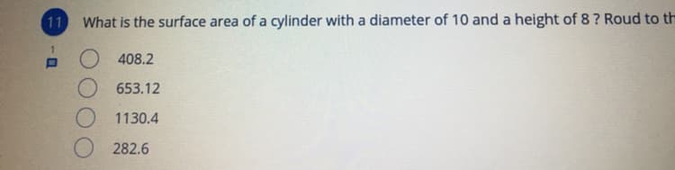 11
What is the surface area of a cylinder with a diameter of 10 and a height of 8 ? Roud to th
O 408.2
O 653.12
O 1130.4
282.6
