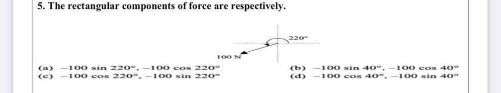 5. The rectangular components of force are respectively.
220
100 N
(b)
(d)
100 co s 40°
100 sin 40°
(a)
-100 sin 220°.
100 cos 220°
100 sin 40°,
(c)
-100 cos 220°,
-100 sin 220°
100 cos 40°.
