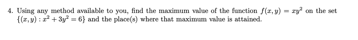 4. Using any method available to you, find the maximum value of the function f (x, y) = xy? on the set
{(x, y) : x2 + 3y² = 6} and the place(s) where that maximum value is attained.
