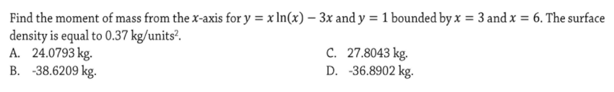 Find the moment of mass from the x-axis for y = x In(x) – 3x and y = 1 bounded by x = 3 and x = 6. The surface
density is equal to 0.37 kg/units’.
A. 24.0793 kg.
B. -38.6209 kg.
%3D
%3D
C. 27.8043 kg.
D. -36.8902 kg.
