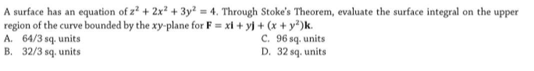 A surface has an equation of z² + 2x² + 3y² = 4. Through Stoke's Theorem, evaluate the surface integral on the upper
region of the curve bounded by the xy-plane for F xi + yj + (x + y?)k.
A. 64/3 sq. units
B. 32/3 sq. units
C. 96 sq. units
D. 32 sq. units
