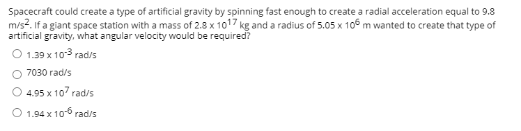 ### Artificial Gravity in Spacecraft

Spacecraft could create a type of artificial gravity by spinning fast enough to create a radial acceleration equal to 9.8 m/s². 

#### Problem Statement:
If a giant space station with a mass of \(2.8 \times 10^{17}\) kg and a radius of \(5.05 \times 10^6\) m wanted to create that type of artificial gravity, what angular velocity would be required?

#### Answer Choices:
- \(1.39 \times 10^{-3} \text{ rad/s}\)
- \(7030 \text{ rad/s}\)
- \(4.95 \times 10^7 \text{ rad/s}\)
- \(1.94 \times 10^{-6} \text{ rad/s}\)

To solve this, we can use the formula for radial (centripetal) acceleration \(a_r = \omega^2 r\), where \(\omega\) is the angular velocity and \(r\) is the radius.

Given:
- Radial acceleration, \(a_r = 9.8 \text{ m/s}^2\)
- Radius, \(r = 5.05 \times 10^6 \text{ m}\)

Rearranging the formula to solve for \(\omega\):
\[ \omega = \sqrt{\frac{a_r}{r}} \]

Substituting the given values:
\[ \omega = \sqrt{\frac{9.8}{5.05 \times 10^6}} \]

Performing the calculation:
\[ \omega \approx 1.39 \times 10^{-3} \text{ rad/s} \]

Thus, the correct answer is:
- \(1.39 \times 10^{-3} \text{ rad/s}\)