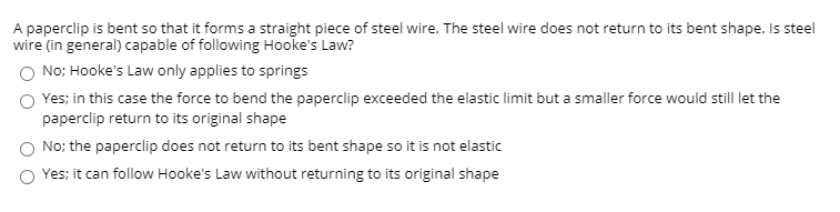 ### Understanding Hooke's Law and Elastic Limit

A paperclip is bent so that it forms a straight piece of steel wire. The steel wire does not return to its bent shape. Is steel wire (in general) capable of following Hooke's Law?

#### Multiple Choice Question:

1. **No; Hooke's Law only applies to springs**
   
   **Explanation**: This option is incorrect. Hooke's Law is not exclusive to springs but applies to any elastic material within the elastic limit.

2. **Yes; in this case the force to bend the paperclip exceeded the elastic limit but a smaller force would still let the paperclip return to its original shape**
   
   **Explanation**: This option is correct. Hooke's Law states that the force needed to compress or extend a spring by some distance \( X \) is proportional to that distance. However, once the applied force exceeds the material's elastic limit, the material deforms permanently and does not return to its original shape.

3. **No; the paperclip does not return to its bent shape so it is not elastic**
   
   **Explanation**: This option is incorrect. The fact that the paperclip does not return to its original shape indicates that the elastic limit has been exceeded, not that steel wire is incapable of following Hooke's Law.

4. **Yes; it can follow Hooke's Law without returning to its original shape**
   
   **Explanation**: This option is partially correct but misleading. While the steel wire can follow Hooke's Law within the elastic limit, failure to return to its original shape means that the elastic limit was surpassed, resulting in permanent deformation.

#### Further Explanation:
Hooke's Law is expressed mathematically as \( F = kx \), where \( F \) is the force applied, \( k \) is the spring constant, and \( x \) is the displacement. This law is applicable to any elastic material, including steel used to make paperclips, as long as the material remains within its elastic limit. Once the force exceeds this limit, permanent deformation occurs, and the material does not return to its original shape.

#### Conclusion:
Steel wire can follow Hooke's Law under normal conditions up to its elastic limit. Exceeding this limit results in irreversible deformation, as observed when a paperclip does not return to its bent shape after being straightened.

This educational content covers the relationship between a paperclip's deformation and Hooke's