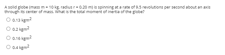 **Problem Statement:**

A solid globe (mass m = 10 kg, radius r = 0.20 m) is spinning at a rate of 9.5 revolutions per second about an axis through its center of mass. What is the total moment of inertia of the globe?

**Options:**

- ⃝  0.13 kgm²
- ⃝  0.2 kgm²
- ⃝  0.16 kgm²
- ⃝  0.4 kgm²

**Explanation:** The moment of inertia (I) of a solid sphere rotating about an axis through its center can be calculated using the formula:

\[I = \frac{2}{5} m r^2\]

Where:
- \(m\) is the mass of the sphere (10 kg)
- \(r\) is the radius of the sphere (0.20 m)

Substitute the given values into the formula:

\[I = \frac{2}{5} \times 10 \, \text{kg} \times (0.20 \, \text{m})^2\]

Please provide detailed solution on the website for better understanding.

---

To include information about the spinning rate or further technical details, please elaborate on how the spinning rate would be relevant to angular momentum or kinetic energy but it's not directly altering the moment of inertia calculation.

There are no graphs or diagrams in the image that need to be explained.