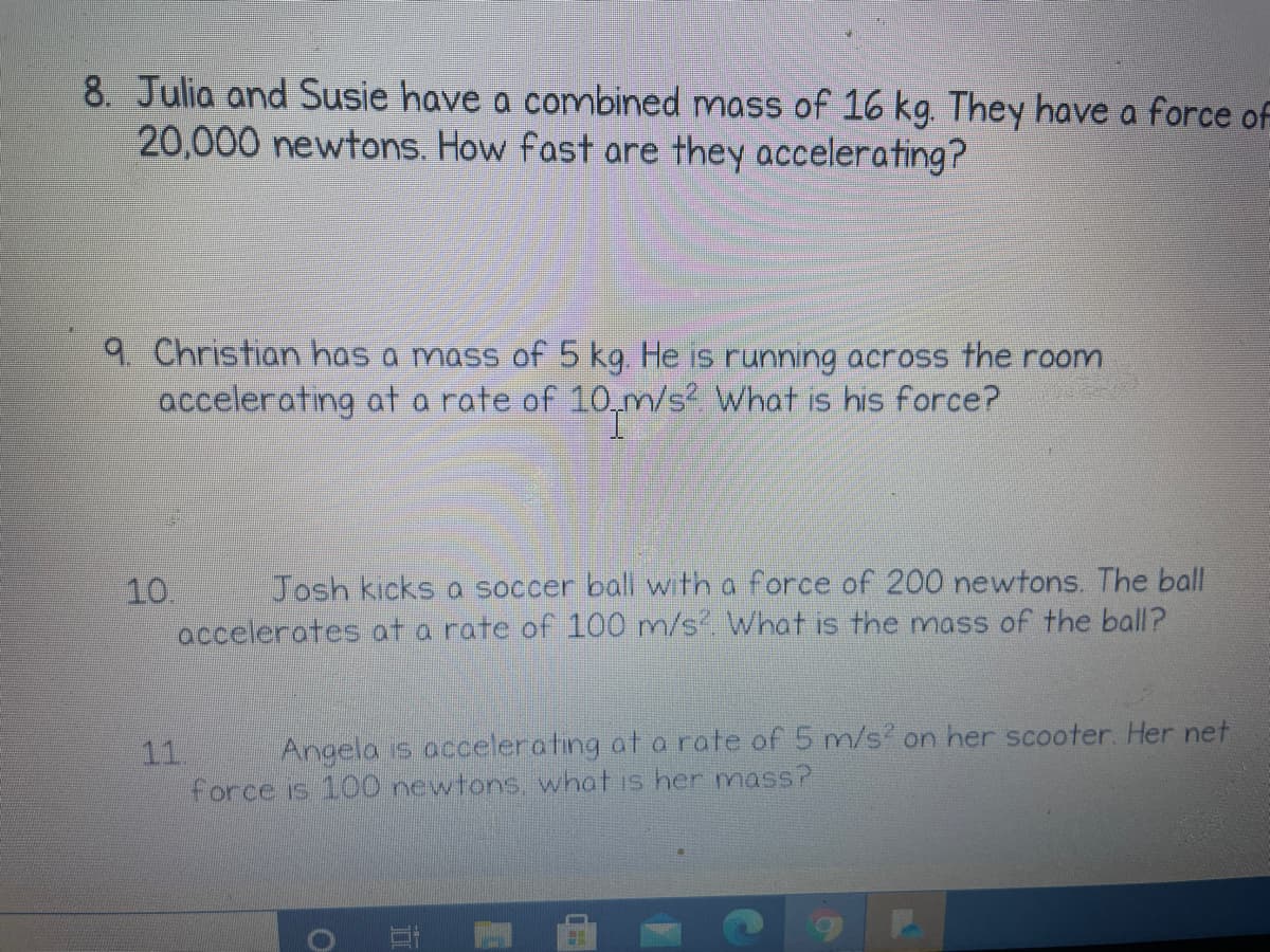 8. Julia and Susie have a combined mass of 16 kg. They have a force of
20,000 newtons. How fast are they accelerating?
9 Christian has a mass of 5 kg. He is running across the room
accelerating ata rate of 10,m/s? What is his force?
10.
accelerates at a rate of 100 m/s. What is the mass of the ball?
Josh kicks a soccer ball with a force of 200 newtons. The ball
Angela is accelerating at a rate of 5 m/s on her scooter. Her net
11
force is 100 newtons, what is her mass?
