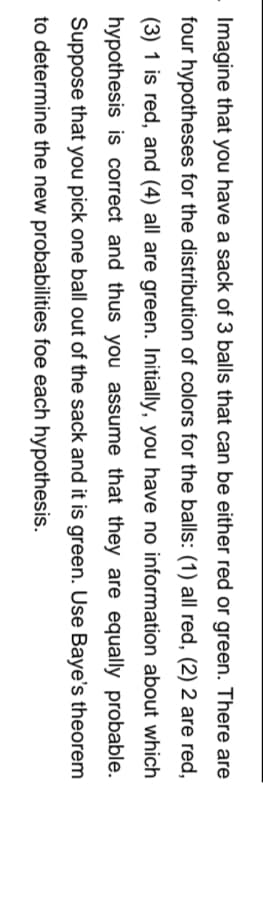 Imagine that you have a sack of 3 balls that can be either red or green. There are
four hypotheses for the distribution of colors for the balls: (1) all red, (2) 2 are red,
(3) 1 is red, and (4) all are green. Initially, you have no information about which
hypothesis is correct and thus you assume that they are equally probable.
Suppose that you pick one ball out of the sack and it is green. Use Baye's theorem
to determine the new probabilities foe each hypothesis.
