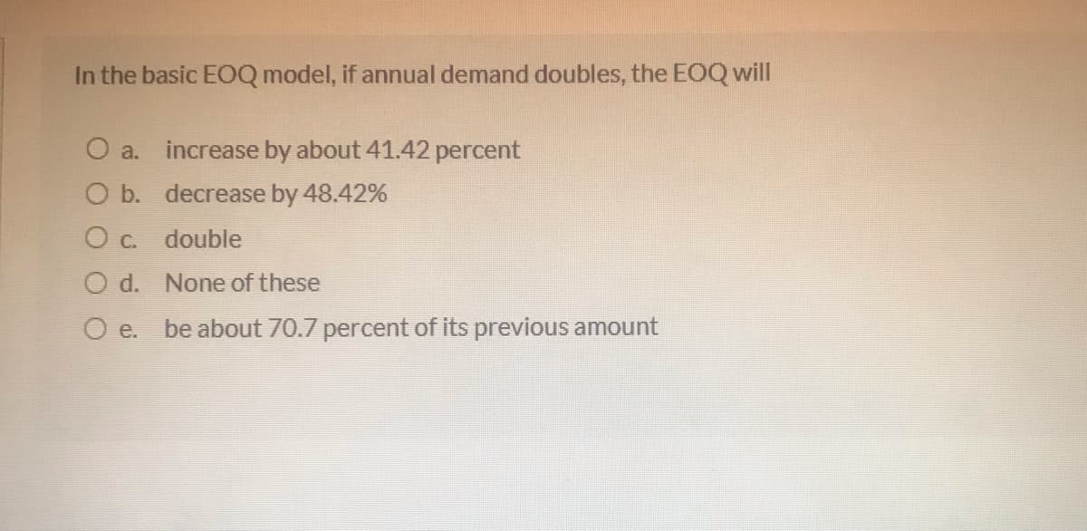 In the basic EOQ model, if annual demand doubles, the EOQ will
O a. increase by about 41.42 percent
O b. decrease by 48.42%
O c. double
O d. None of these
O e.
be about 70.7 percent of its previous amount
