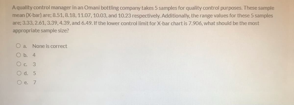 A quality control manager in an Omani bottling company takes 5 samples for quality control purposes. These sample
mean (X-bar) are; 8.51, 8.18, 11.07, 10.03, and 10.23 respectively. Additionally, the range values for these 5 samples
are; 3.33, 2.61, 3.39, 4.39, and 6.49. If the lower control limit for X-bar chart is 7.906, what should be the most
appropriate sample size?
O a.
None is correct
O b. 4
O d. 5
O e. 7
