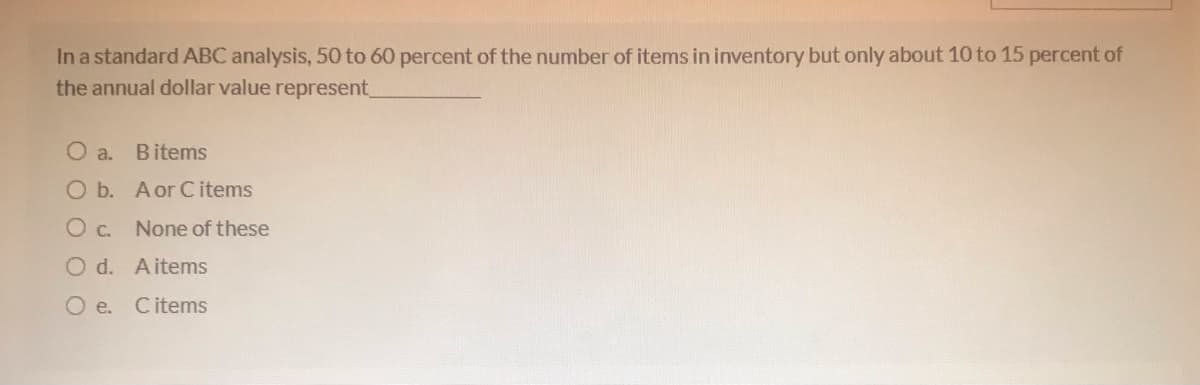 In a standard ABC analysis, 50 to 60 percent of the number of items in inventory but only about 10 to 15 percent of
the annual dollar value represent_
O a.
Bitems
O b. Aor Citems
O c. None of these
O d. Aitems
O e. Citems
