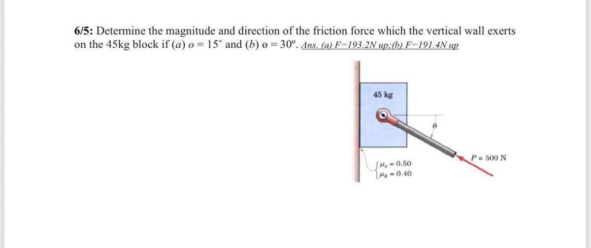 6/5: Determine the magnitude and direction of the friction force which the vertical wall exerts
on the 45kg block if (a) e = 15° and (b) e = 30°. Ans. (a) F=193.2N up:(b) F=191.4N up
45 kg
P = 500 N
SHq=0.50
HA=0.40
