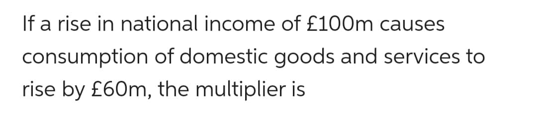 If a rise in national income of £100m causes
consumption of domestic goods and services to
rise by £60m, the multiplier is
