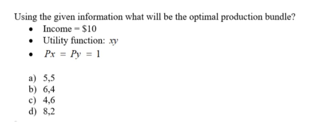 Using the given information what will be the optimal production bundle?
Income = $10
• Utility function: xy
Px = Py = 1
a) 5,5
b) 6,4
c) 4,6
d) 8,2
