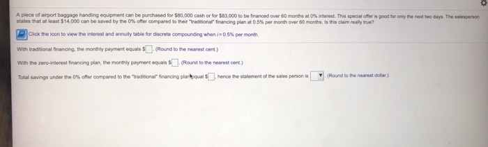 A piece of airport baggage handing equipment can be purchased for $80,000 cash or for $S83.000 to be financed over 60 months at 0% interest. This special offer is good for only the next two days. The salesperson
states that at least $14,000 can be saved by the 0% offer compared to their "traditional" financing plan at 0.5% per month over 60 months. Is this claim really true?
Click the icon to view the interest and annuity table for discrete compounding when i= 0.5% per month.
With traditional financing, the monthly payment equals $ (Round to the nearest cent.)
With the zero-interest financing plan, the monthly payment equals $ (Round to the nearest cent)
(Round to the nearest dollar.)
Total savings under the 0% offer compared to the "traditional" financing plarkqual S. hence the statement of the sales person is
