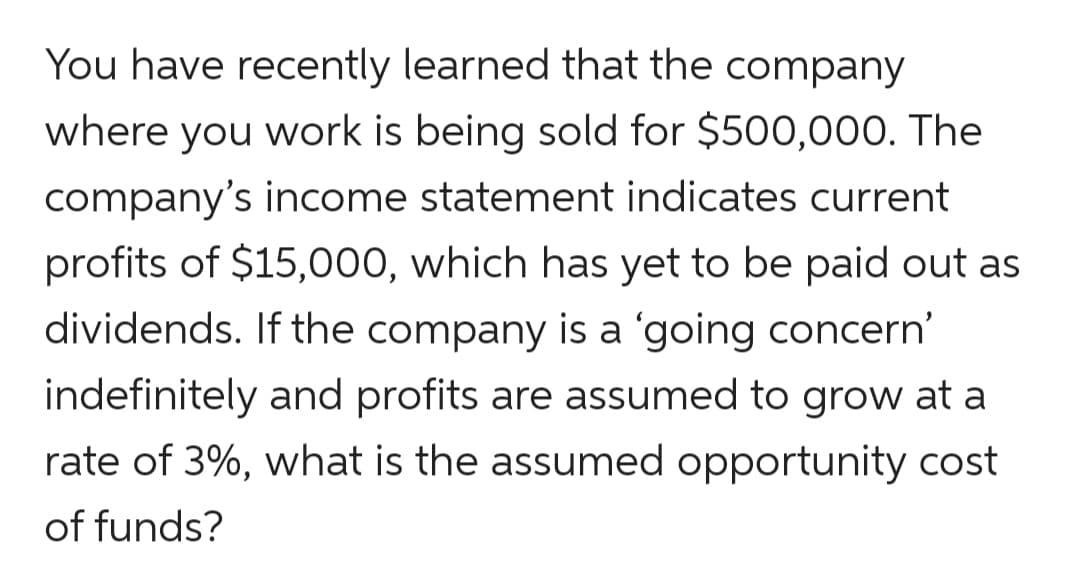 You have recently learned that the company
where you work is being sold for $500,000. The
company's income statement indicates current
profits of $15,000, which has yet to be paid out as
dividends. If the company is a 'going concern'
indefinitely and profits are assumed to grow at a
rate of 3%, what is the assumed opportunity cost
of funds?
