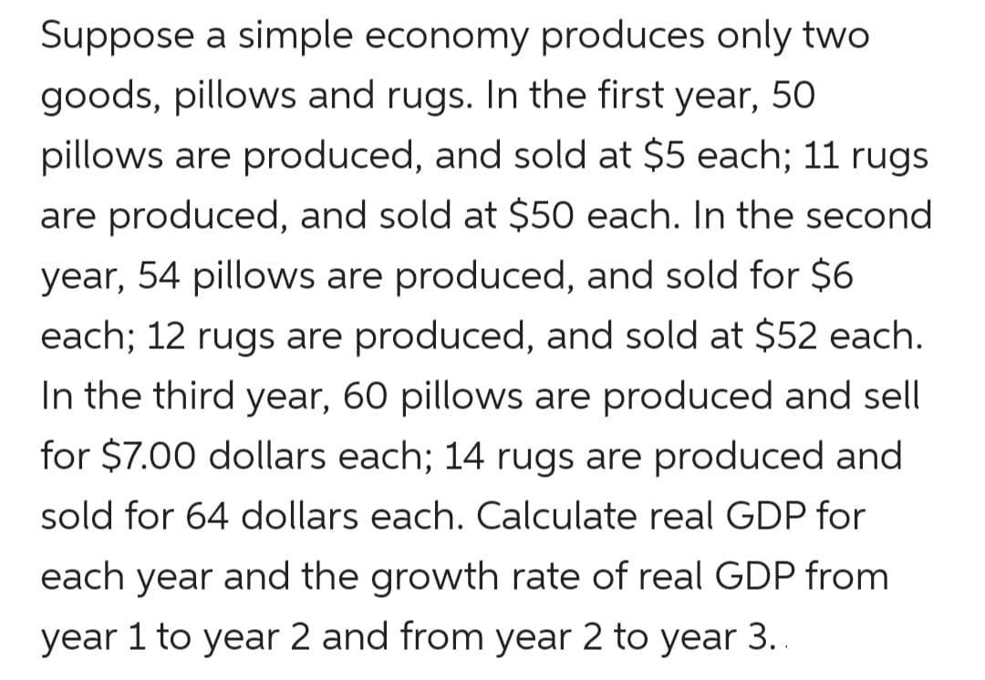 Suppose a simple economy produces only two
goods, pillows and rugs. In the first year, 5O
pillows are produced, and sold at $5 each; 11 rugs
are produced, and sold at $50 each. In the second
year, 54 pillows are produced, and sold for $6
each; 12 rugs are produced, and sold at $52 each.
In the third year, 60 pillows are produced and sell
for $7.00 dollars each; 14 rugs are produced and
sold for 64 dollars each. Calculate real GDP for
each year and the growth rate of real GDP from
year 1 to year 2 and from year 2 to year 3..
