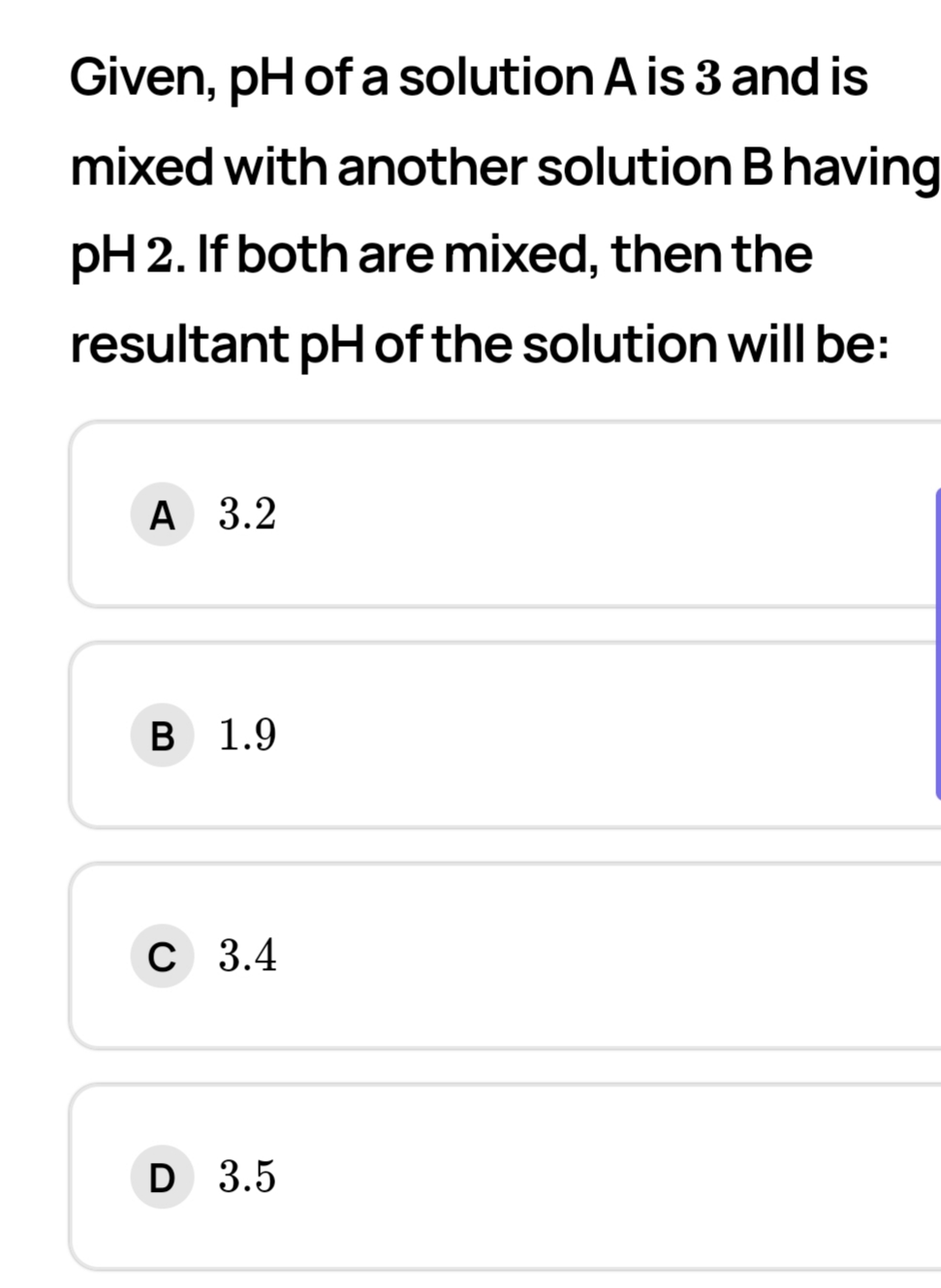 Given, pH of a solution A is 3 and is
mixed with another solution Bhaving
pH 2. If both are mixed, then the
resultant pH of the solution will be:
A 3.2
B 1.9
C 3.4
D 3.5
