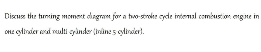 Discuss the turning moment diagram for a two-stroke cycle internal combustion engine in
one cylinder and multi-cylinder (inline 5-cylinder).
