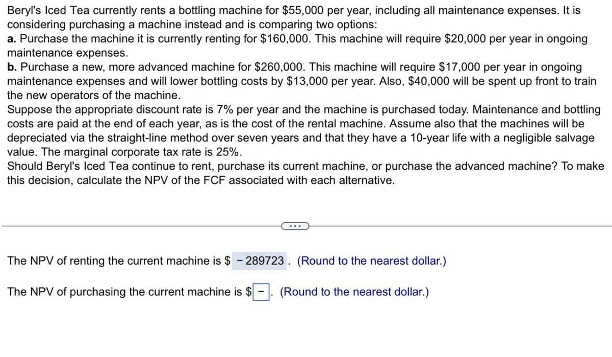 Beryl's Iced Tea currently rents a bottling machine for $55,000 per year, including all maintenance expenses. It is
considering purchasing a machine instead and is comparing two options:
a. Purchase the machine it is currently renting for $160,000. This machine will require $20,000 per year in ongoing
maintenance expenses.
b. Purchase a new, more advanced machine for $260,000. This machine will require $17,000 per year in ongoing
maintenance expenses and will lower bottling costs by $13,000 per year. Also, $40,000 will be spent up front to train
the new operators of the machine.
Suppose the appropriate discount rate is 7% per year and the machine is purchased today. Maintenance and bottling
costs are paid at the end of each year, as is the cost of the rental machine. Assume also that the machines will be
depreciated via the straight-line method over seven years and that they have a 10-year life with a negligible salvage
value. The marginal corporate tax rate is 25%.
Should Beryl's Iced Tea continue to rent, purchase its current machine, or purchase the advanced machine? To make
this decision, calculate the NPV of the FCF associated with each alternative.
The NPV of renting the current machine is $ -289723. (Round to the nearest dollar.)
The NPV of purchasing the current machine is $ -
(Round to the nearest dollar.)