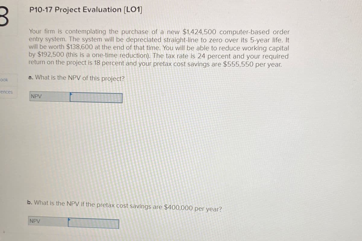 3
Book
P10-17 Project Evaluation [LO1]
Your firm is contemplating the purchase of a new $1,424,500 computer-based order
entry system. The system will be depreciated straight-line to zero over its 5-year life. It
will be worth $138,600 at the end of that time. You will be able to reduce working capital
by $192,500 (this is a one-time reduction). The tax rate is 24 percent and your required
return on the project is 18 percent and your pretax cost savings are $555,550 per year.
a. What is the NPV of this project?
rences
NPV
b. What is the NPV if the pretax cost savings are $400,000 per year?
NPV