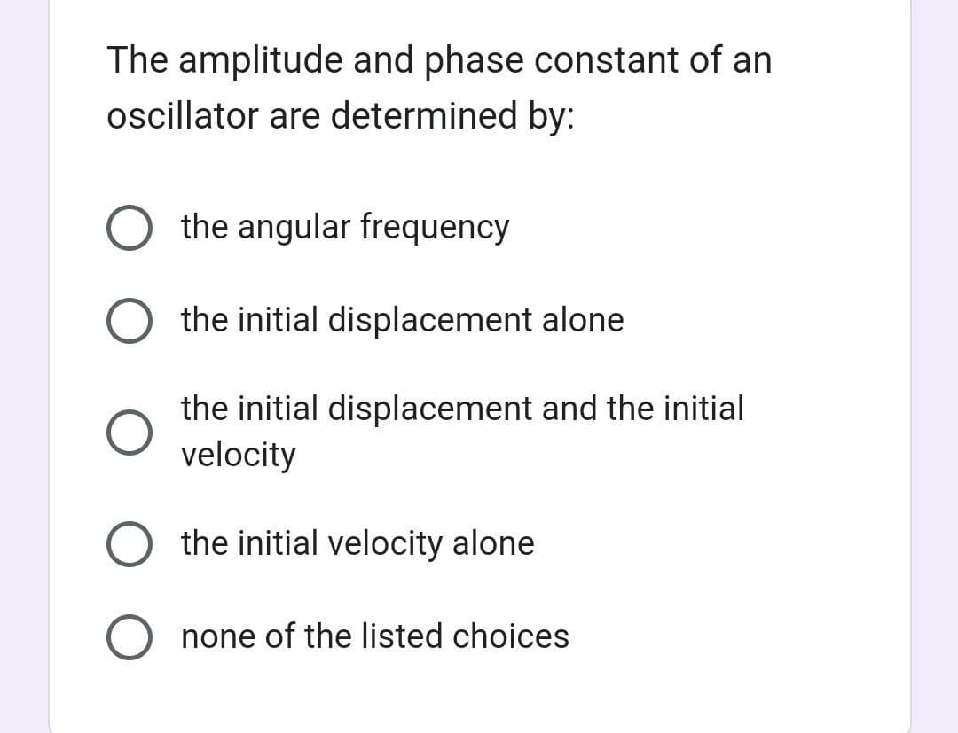 The amplitude and phase constant of an
oscillator are determined by:
the angular frequency
O the initial displacement alone
the initial displacement and the initial
velocity
O the initial velocity alone
none of the listed choices