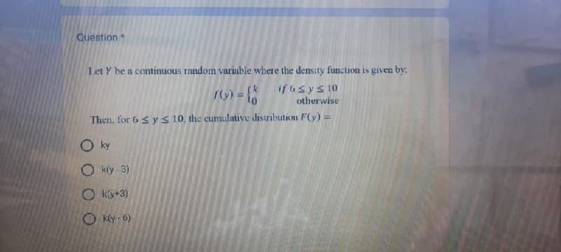 Question
Let Y be a continuous random variable where the density function is given by:
roo = {
if b ≤ y ≤ 10
otherwise
Then, for 6 ≤ y ≤ 10, the cumulative distribution F(y) =
ky
Ok(y-3)
Oky+3)
Ok(y-6)