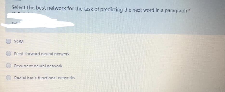 Select the best network for the task of predicting the next word in a paragraph
SOM
Feed-forward neural network
Recurrent neural network
Radial basis functional networks
