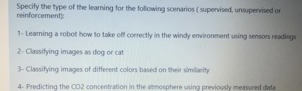 Specify the type of the learning for the following scenarios ( supervised, unsupervised or
reinforcement):
1- Learning a robot how to take off correctly in the windy environment using sensors readings
2- Classifying images as dog or cat
3- Classifying images of different colors based on their similarity
4- Predicting the CO2 concentration in the atmosphere using previously measured data
