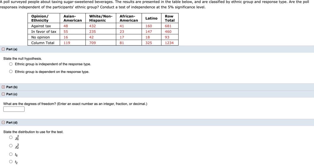 A poll surveyed people about taxing sugar-sweetened beverages. The results are presented in the table below, and are classified by ethnic group and response type. Are the poll
responses independent of the participants' ethnic group? Conduct a test of independence at the 5% significance level.
Opinion/
Asian-
White/Non-
African-
Row
Total
Latino
Ethnicity
American
Hispanic
American
Against tax
48
432
41
160
681
In favor of tax
55
235
23
147
460
No opinion
16
42
17
18
93
Column Total
119
709
81
325
1234
O Part (a)
State the null hypothesis.
O Ethnic group is independent of the response type.
O Ethnic group is dependent on the response type.
O Part (b)
O Part (c)
What are the degrees of freedom? (Enter an exact number as an integer, fraction, or decimal.)
O Part (d)
State the distribution to use for the test.
O t6
